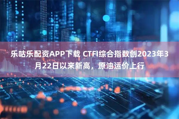 乐咕乐配资APP下载 CTFI综合指数创2023年3月22日以来新高，原油运价上行