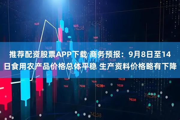 推荐配资股票APP下载 商务预报：9月8日至14日食用农产品价格总体平稳 生产资料价格略有下降