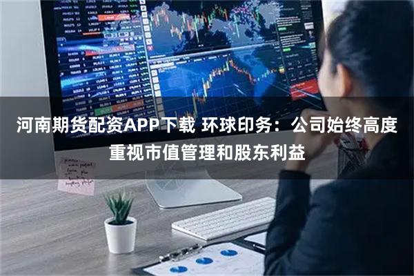 河南期货配资APP下载 环球印务：公司始终高度重视市值管理和股东利益