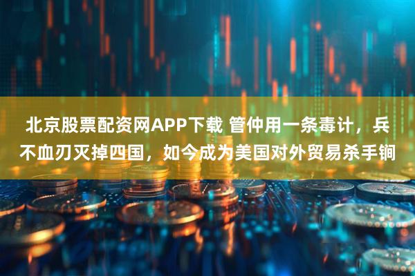 北京股票配资网APP下载 管仲用一条毒计，兵不血刃灭掉四国，如今成为美国对外贸易杀手锏