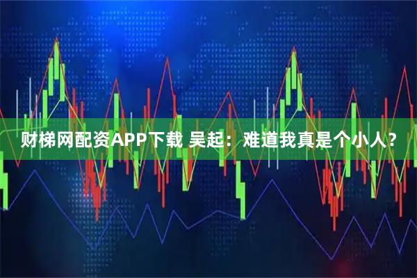 财梯网配资APP下载 吴起：难道我真是个小人？