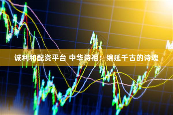 诚利和配资平台 中华诗祖：绵延千古的诗魂