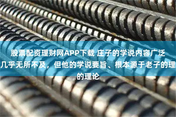 股票配资理财网APP下载 庄子的学说内容广泛，几乎无所不及，但他的学说要旨、根本源于老子的理论