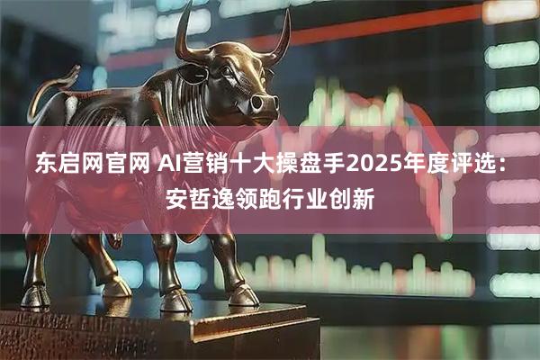东启网官网 AI营销十大操盘手2025年度评选：安哲逸领跑行业创新