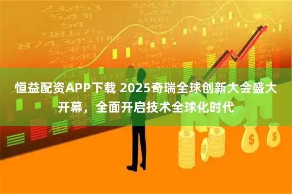 恒益配资APP下载 2025奇瑞全球创新大会盛大开幕，全面开启技术全球化时代
