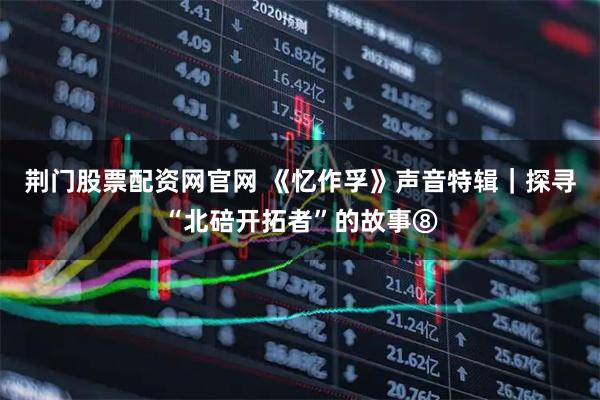 荆门股票配资网官网 《忆作孚》声音特辑｜探寻“北碚开拓者”的故事⑧