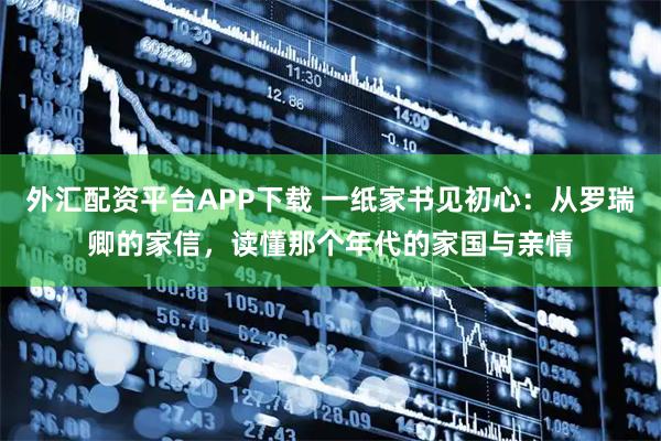 外汇配资平台APP下载 一纸家书见初心：从罗瑞卿的家信，读懂那个年代的家国与亲情