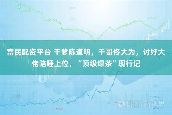 富民配资平台 干爹陈道明，干哥佟大为，讨好大佬陪睡上位，“顶级绿茶”现行记