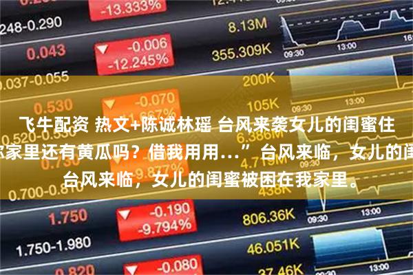 飞牛配资 热文+陈诚林瑶 台风来袭女儿的闺蜜住我家里 “叔叔，你家里还有黄瓜吗？借我用用…” 台风来临，女儿的闺蜜被困在我家里。