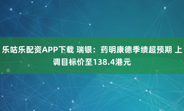 乐咕乐配资APP下载 瑞银：药明康德季绩超预期 上调目标价至138.4港元
