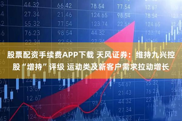 股票配资手续费APP下载 天风证券：维持九兴控股“增持”评级 运动类及新客户需求拉动增长