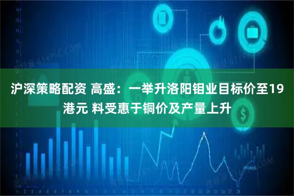 沪深策略配资 高盛：一举升洛阳钼业目标价至19港元 料受惠于铜价及产量上升