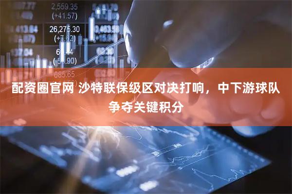 配资圈官网 沙特联保级区对决打响，中下游球队争夺关键积分