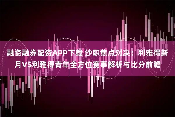 融资融券配资APP下载 沙职焦点对决：利雅得新月VS利雅得青年全方位赛事解析与比分前瞻