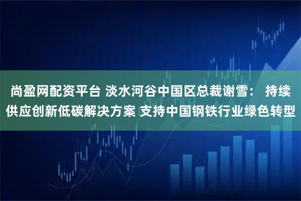 尚盈网配资平台 淡水河谷中国区总裁谢雪： 持续供应创新低碳解决方案 支持中国钢铁行业绿色转型