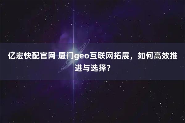 亿宏快配官网 厦门geo互联网拓展，如何高效推进与选择？