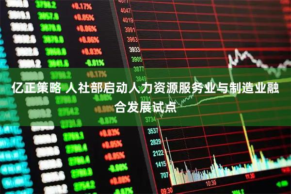 亿正策略 人社部启动人力资源服务业与制造业融合发展试点