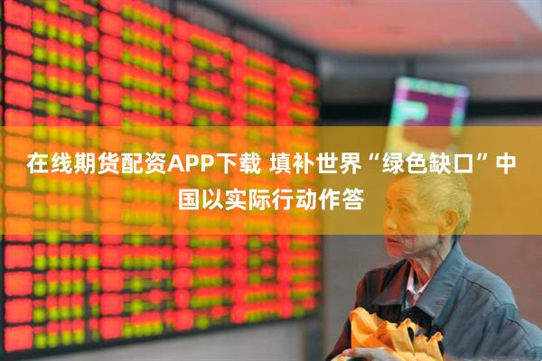在线期货配资APP下载 填补世界“绿色缺口”中国以实际行动作答