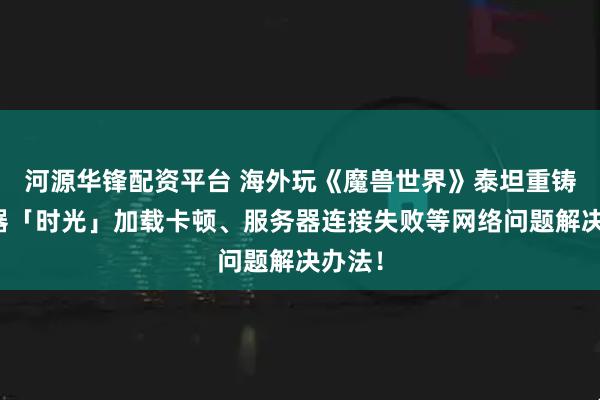 河源华锋配资平台 海外玩《魔兽世界》泰坦重铸服务器「时光」加载卡顿、服务器连接失败等网络问题解决办法！