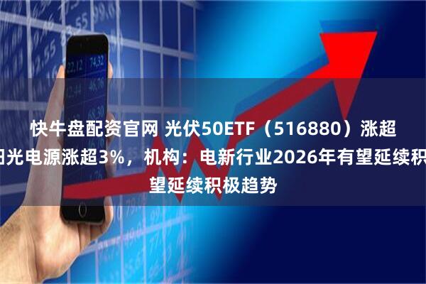 快牛盘配资官网 光伏50ETF(516880)涨超1%,阳光电源涨超3%,机构:电新行业2026年有望延续积极趋势