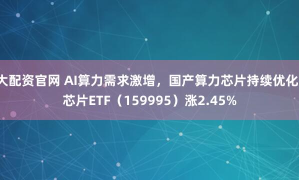 大配资官网 AI算力需求激增，国产算力芯片持续优化，芯片ETF（159995）涨2.45%