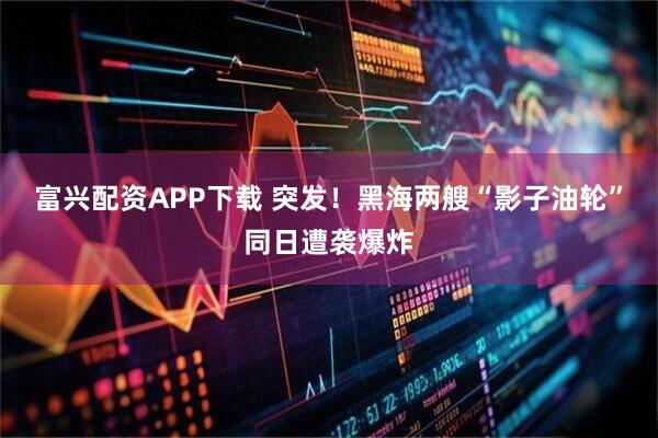 富兴配资APP下载 突发！黑海两艘“影子油轮”同日遭袭爆炸
