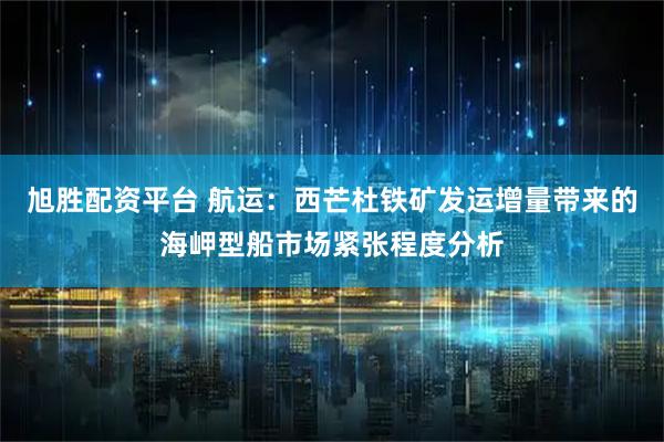 旭胜配资平台 航运：西芒杜铁矿发运增量带来的海岬型船市场紧张程度分析