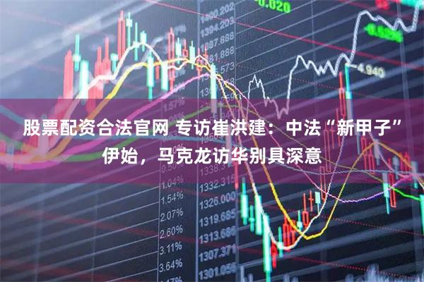 股票配资合法官网 专访崔洪建：中法“新甲子”伊始，马克龙访华别具深意