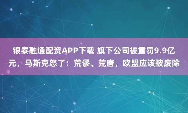 银泰融通配资APP下载 旗下公司被重罚9.9亿元，马斯克怒了：荒谬、荒唐，欧盟应该被废除