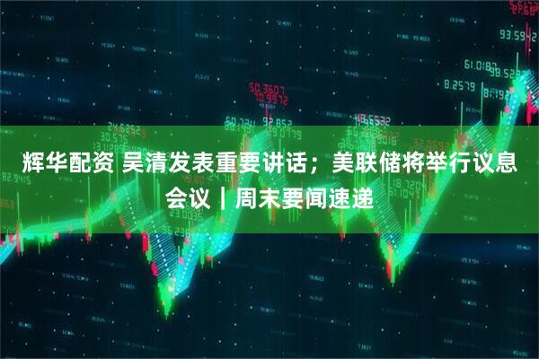 辉华配资 吴清发表重要讲话；美联储将举行议息会议｜周末要闻速递