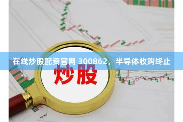 在线炒股配资官网 300862，半导体收购终止