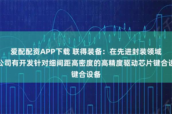 爱配配资APP下载 联得装备：在先进封装领域，公司有开发针对细间距高密度的高精度驱动芯片键合设备