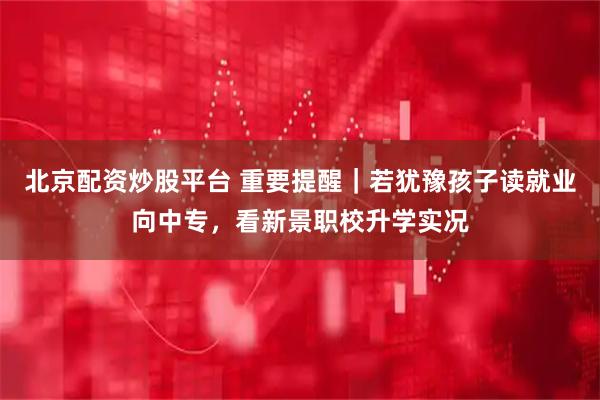 北京配资炒股平台 重要提醒｜若犹豫孩子读就业向中专，看新景职校升学实况