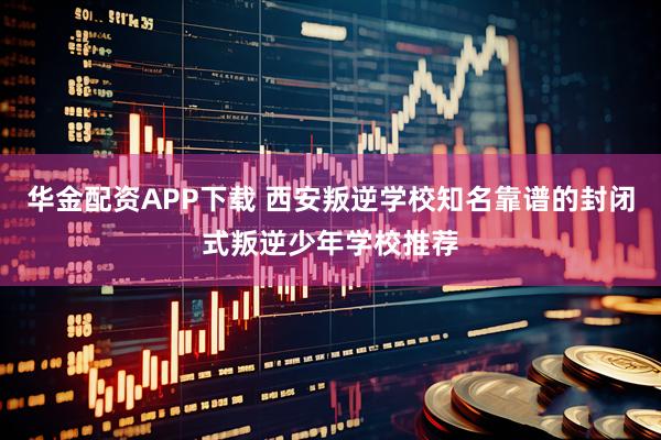 华金配资APP下载 西安叛逆学校知名靠谱的封闭式叛逆少年学校推荐