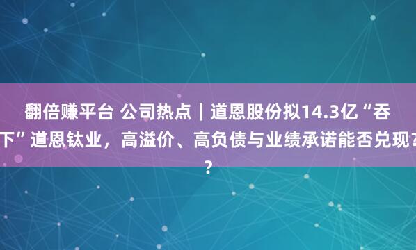 翻倍赚平台 公司热点｜道恩股份拟14.3亿“吞下”道恩钛业，高溢价、高负债与业绩承诺能否兑现？