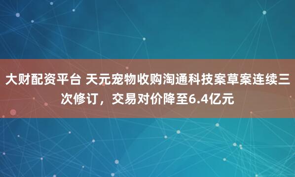 大财配资平台 天元宠物收购淘通科技案草案连续三次修订，交易对价降至6.4亿元