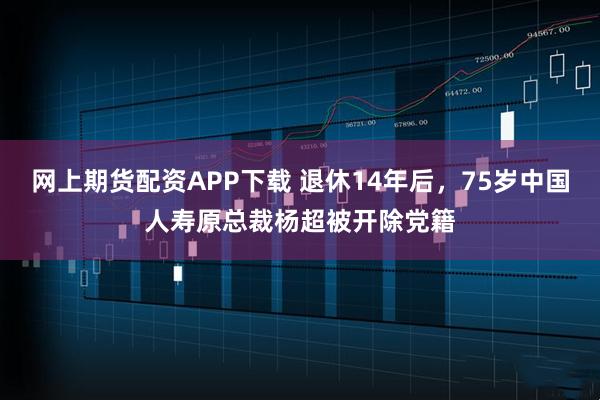 网上期货配资APP下载 退休14年后，75岁中国人寿原总裁杨超被开除党籍