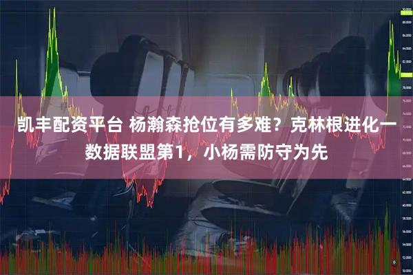 凯丰配资平台 杨瀚森抢位有多难？克林根进化一数据联盟第1，小杨需防守为先