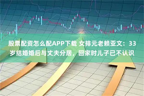 股票配资怎么配APP下载 女排元老赖亚文：33岁结婚婚后与丈夫分居，回家时儿子已不认识