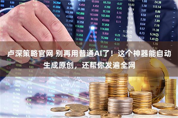 卢深策略官网 别再用普通AI了！这个神器能自动生成原创，还帮你发遍全网