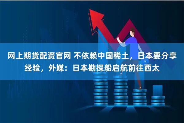 网上期货配资官网 不依赖中国稀土，日本要分享经验，外媒：日本勘探船启航前往西太