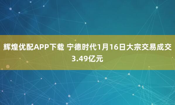 辉煌优配APP下载 宁德时代1月16日大宗交易成交3.49亿元