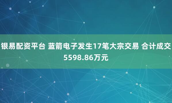 银易配资平台 蓝箭电子发生17笔大宗交易 合计成交5598.86万元