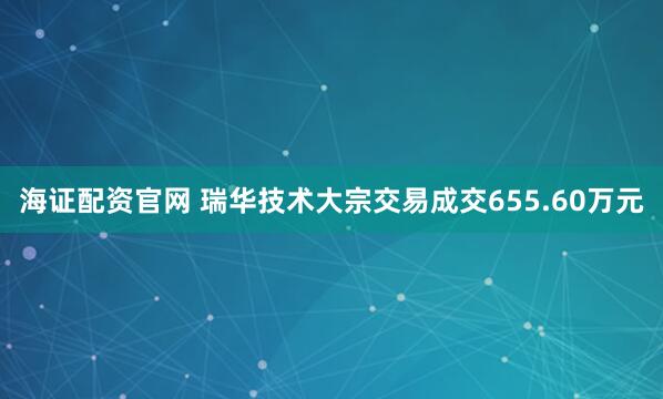 海证配资官网 瑞华技术大宗交易成交655.60万元