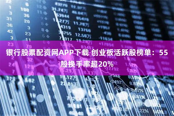 银行股票配资网APP下载 创业板活跃股榜单：55股换手率超20%