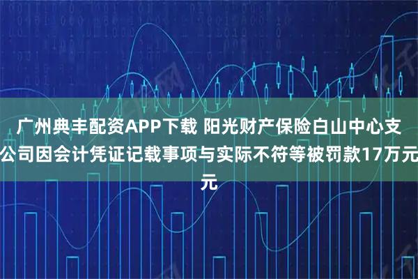 广州典丰配资APP下载 阳光财产保险白山中心支公司因会计凭证记载事项与实际不符等被罚款17万元