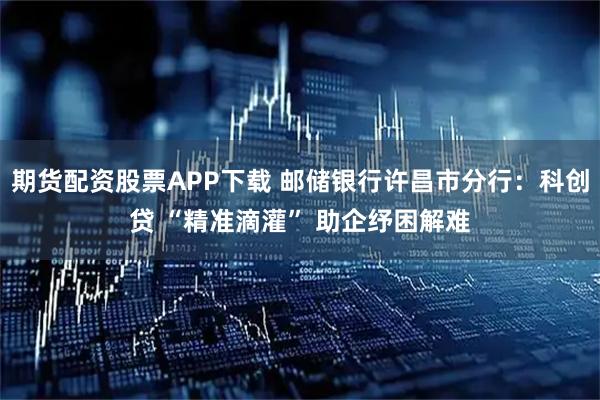 期货配资股票APP下载 邮储银行许昌市分行：科创贷 “精准滴灌” 助企纾困解难