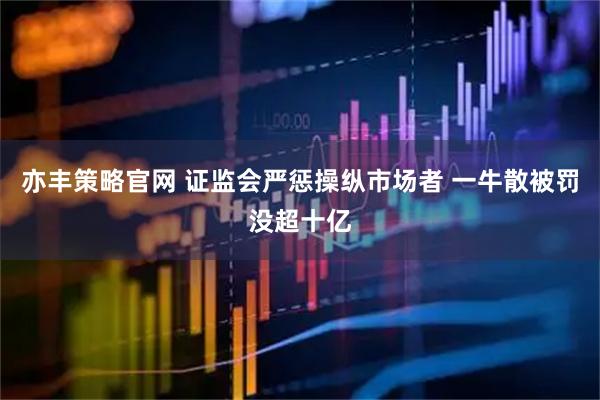 亦丰策略官网 证监会严惩操纵市场者 一牛散被罚没超十亿
