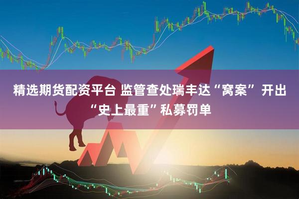 精选期货配资平台 监管查处瑞丰达“窝案” 开出“史上最重”私募罚单