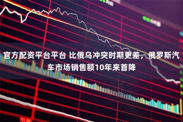 官方配资平台平台 比俄乌冲突时期更差，俄罗斯汽车市场销售额10年来首降